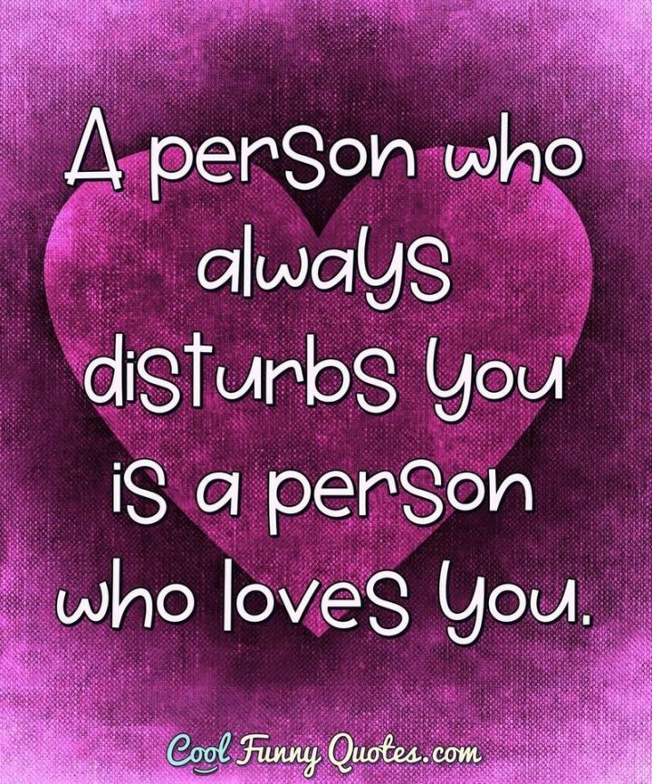 53 Funny Love Quotes - "A person who always disturbs you is a person who loves you." - Anonymous