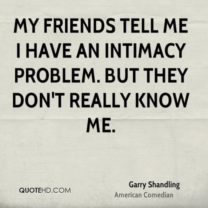 53 Funny Love Quotes - "My friends tell me I have an intimacy problem. But they don't really know me." - Garry Shandling