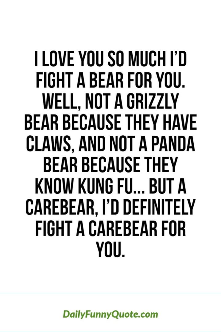 53 Funny Love Quotes - "I love you so much I'd fight a bear for you. Well, not a grizzly bear because they have claws, and not a panda bear because they know Kung Fu. But a Care Bear, I'd definitely fight a Care Bear for you." - Anonymous