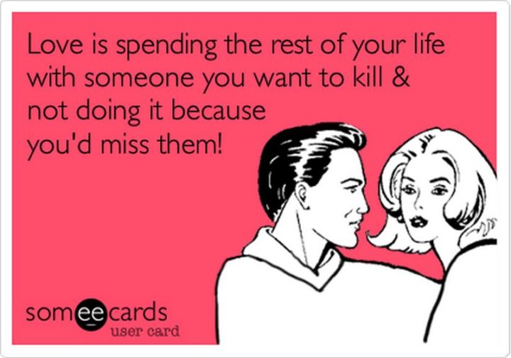 53 Funny Love Quotes - "Love is spending the rest of your life with someone you want to kill & not doing it because you’d miss them!" - Anonymous