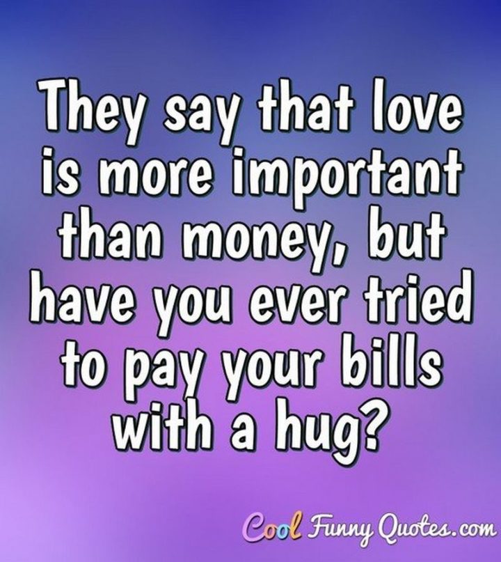 53 Funny Love Quotes - "They say that love is more important than money, but have you ever tried to pay your bills with a hug?" - Anonymous