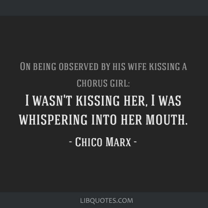 53 Funny Love Quotes - On being observed by his wife kissing a chorus girl: "I wasn’t kissing her, I was whispering in her mouth." - Chico Marx