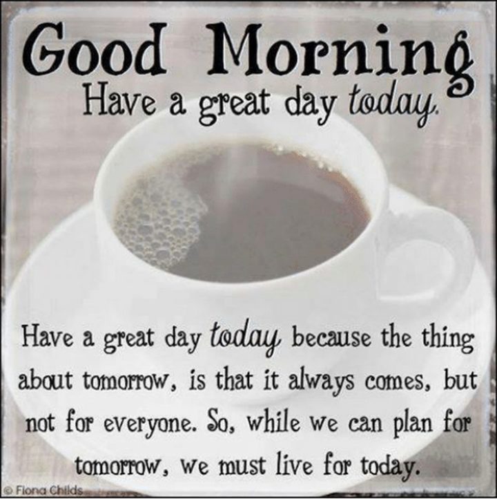 101 "Have a Great Day" Memes - "Good morning. Have a great day today. Have a great day today because the thing about tomorrow is that it always comes, but not for everyone. So, while we can plan for tomorrow, we must live for today."