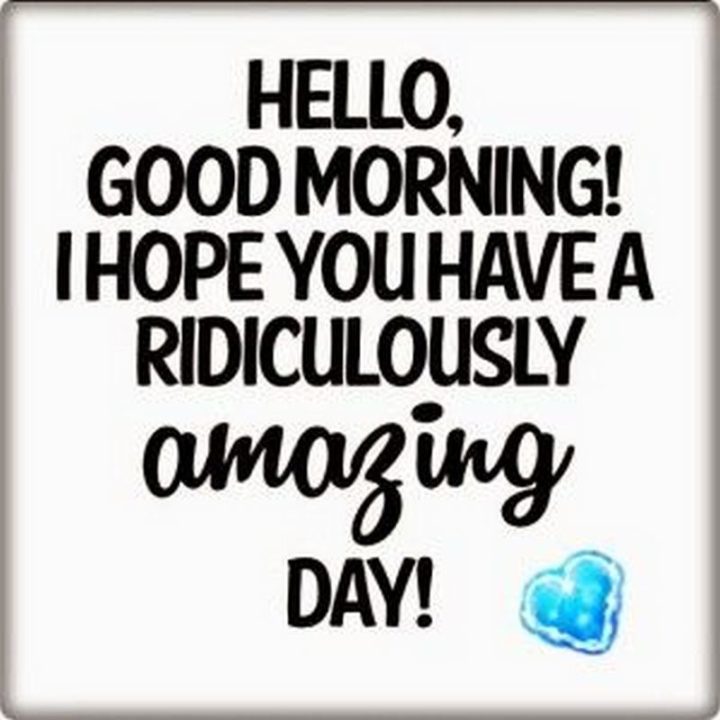 "Hello, good morning! I hope you have a ridiculously amazing day!"