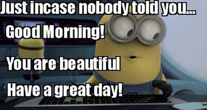"Just in case nobody told you...Good morning! You are beautiful. Have a great day!"