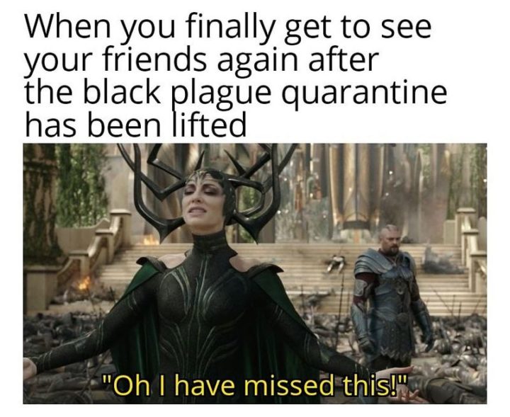 "When you finally get to see your friends again after the black plague quarantine has been lifted: Oh I have missed this!"