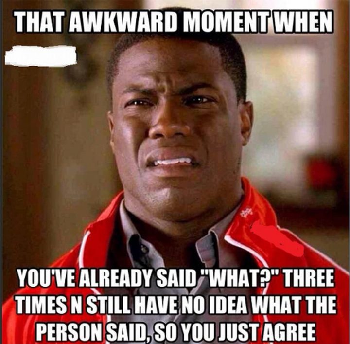 "That awkward moment when you've already said 'What?' three times n still have no idea what the person said, so you just agree."