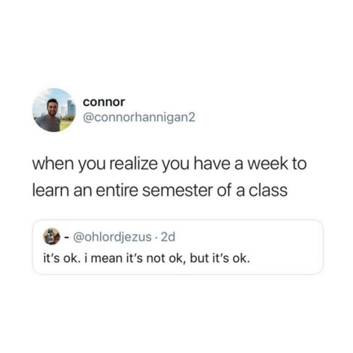 "When you realize you have a week to learn an entire semester of a class. It's ok. I mean it's not ok, but it's ok."