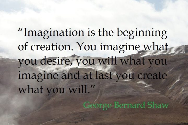 "Imagination is the beginning of creation. You imagine what you desire; you will what you imagine; and at last, you create what you will." - George Bernard Shaw