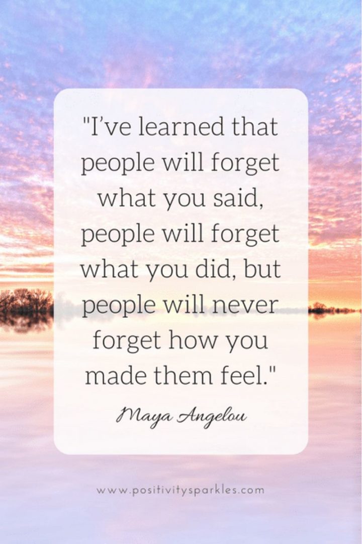 "I’ve learned that people will forget what you said, people will forget what you did, but people will never forget how you made them feel." - Maya Angelou