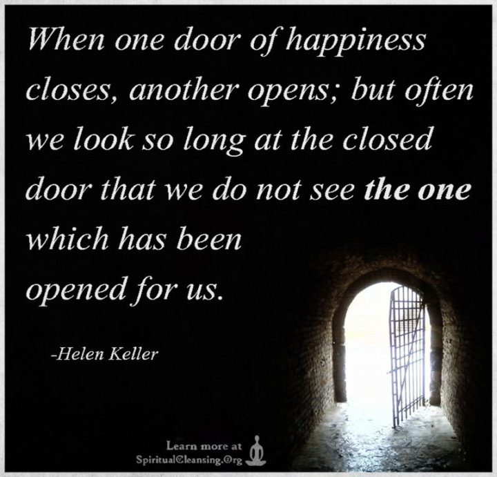 "When one door of happiness closes, another opens; but often we look so long at the closed door that we do not see the one which has been opened for us." - Helen Keller
