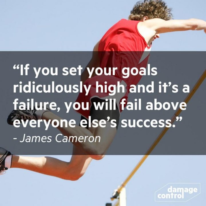 "If you set your goals ridiculously high and it's a failure, you will fail above everyone else's success." - James Cameron