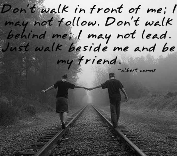"Don’t walk behind me; I may not lead. Don’t walk in front of me; I may not follow. Just walk beside me and be my friend." - Albert Camus