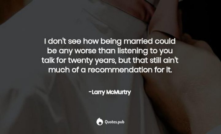 47 Funny Relationship Quotes - "I don't see how being married could be any worse than listening to you talk for twenty years, but that still ain't much of a recommendation for it." - Larry McMurtry