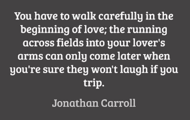 47 Funny Relationship Quotes - "You have to walk carefully at the beginning of love; the running across fields into your lover's arms can only come later when you're sure they won't laugh if you trip." - Jonathan Carroll