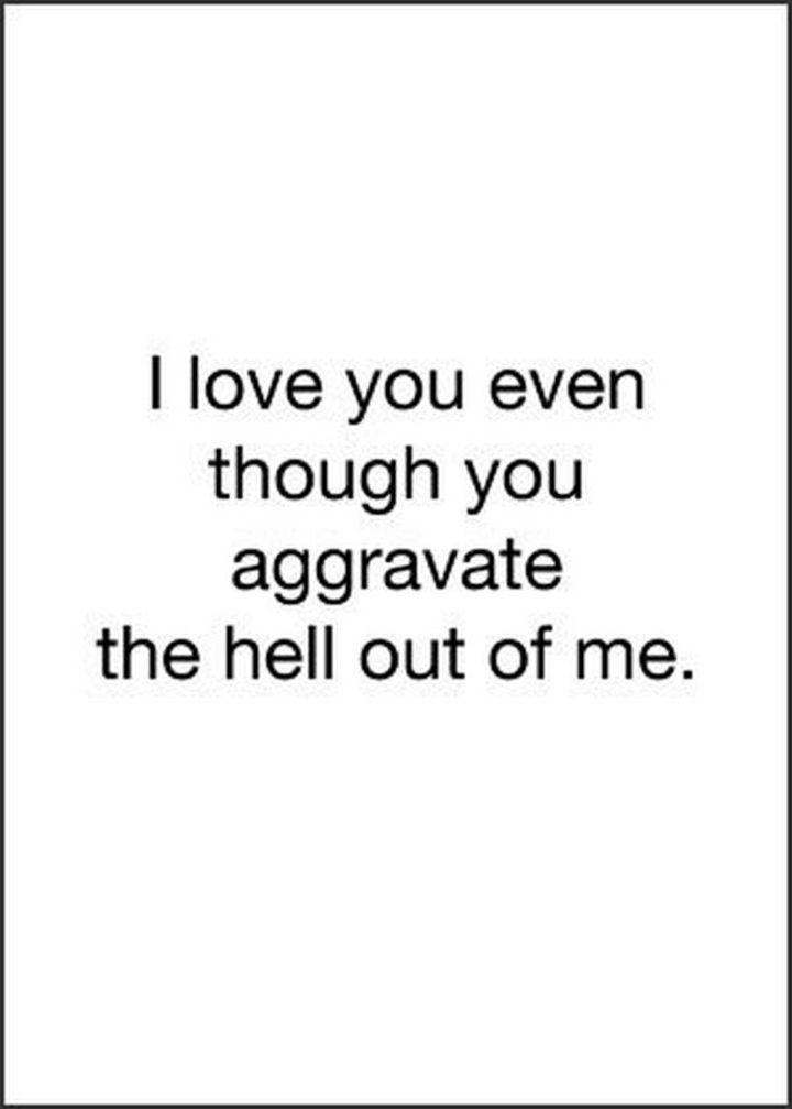 "I love you even though you aggravate the hell out of me." - Unknown