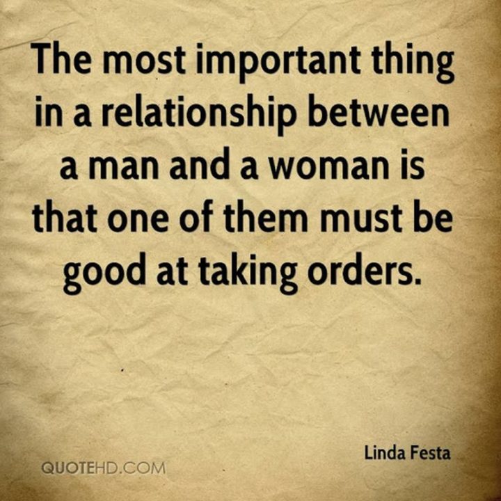 "The most important thing in a relationship between a man and a woman is that one of them be good at taking orders." - Linda Festa