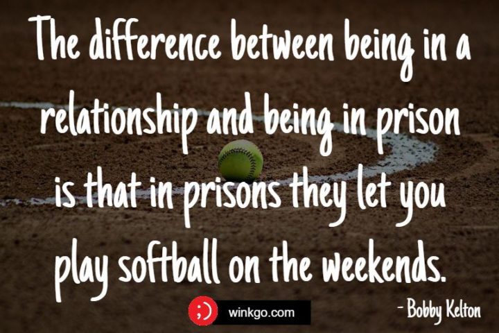 "The difference between being in a relationship and being in prison is that in prisons they let you play softball on the weekends." - Bobby Kelton