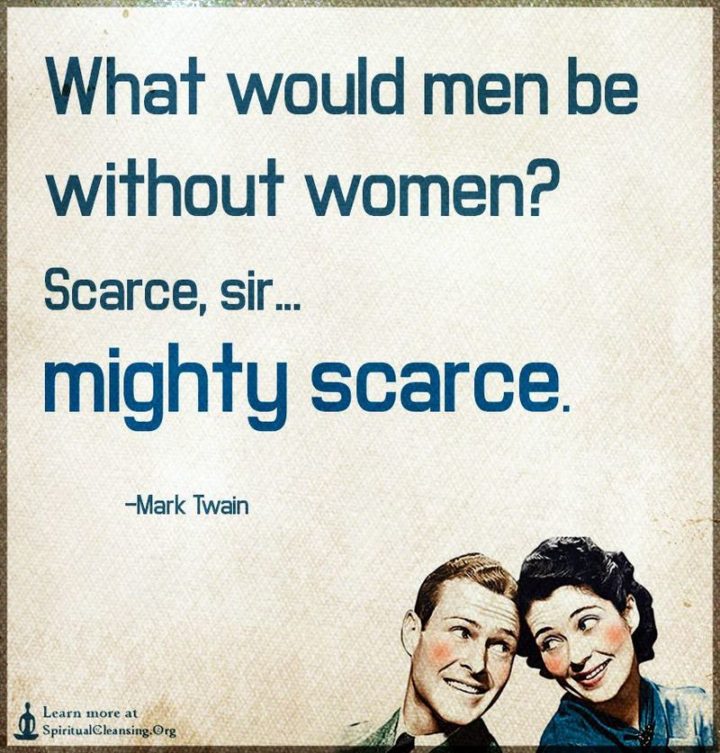 "What would men be without women? Scarce, sir, mighty scarce." - Mark Twain