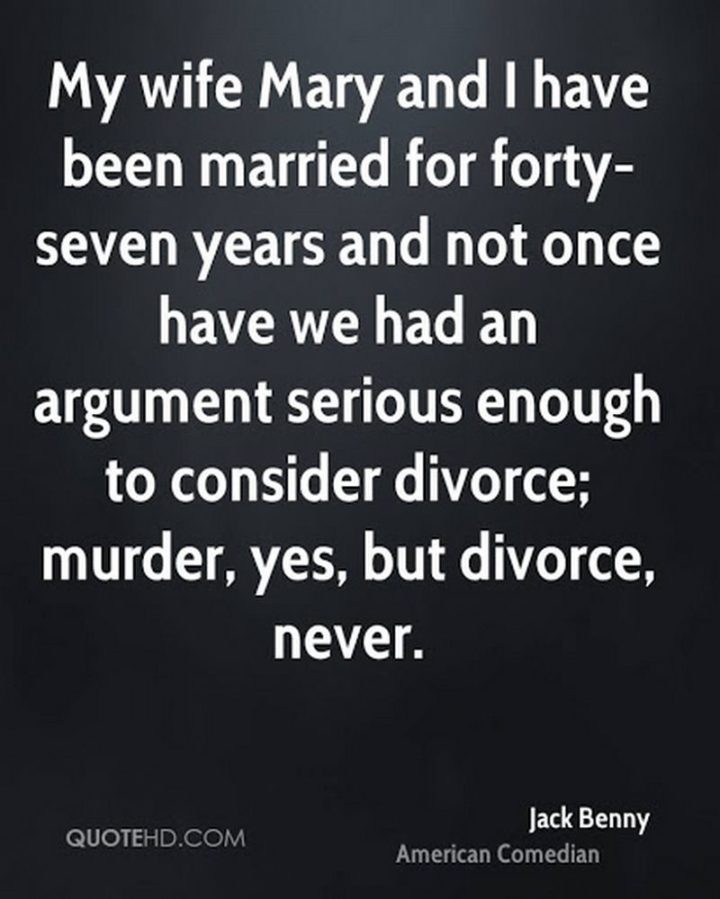 "My wife, Mary, and I have been married for forty-seven years, and not once have we had an argument serious enough to consider divorce; murder, yes, but divorce, never." - Jack Benny