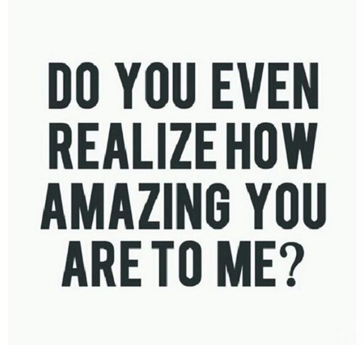 "Do you even realize how amazing you are to me?"