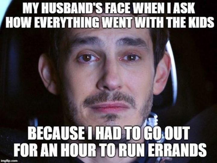 "My husband's face when I ask how everything went with the kids because I had to go out for an hour to run errands."