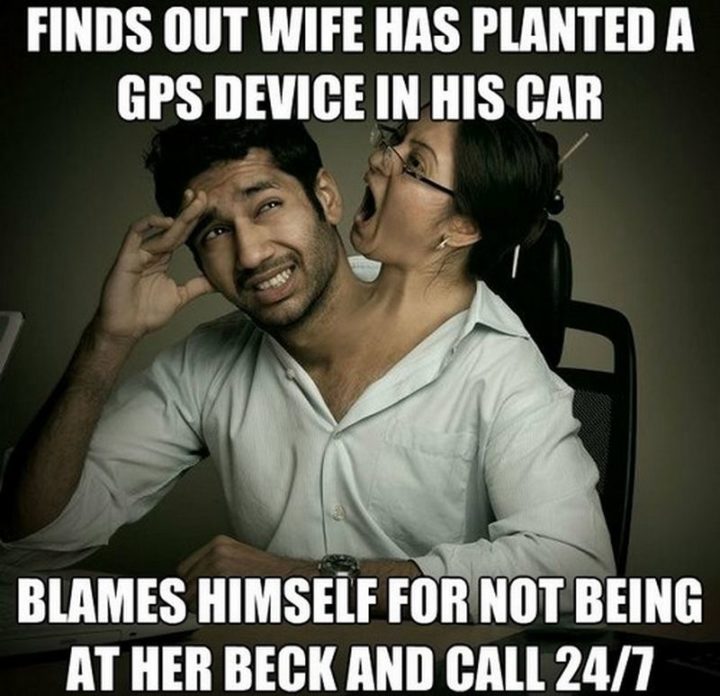 "Find out wife has planted a GPS device in his car. Blames himself for not being at her beck and call 24/7."