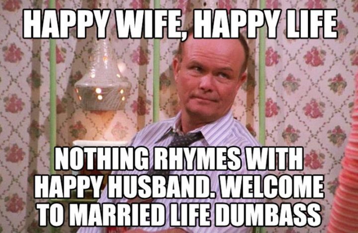 "Happy wife, happy life. Nothing rhymes with a happy husband. Welcome to married life dumbass."