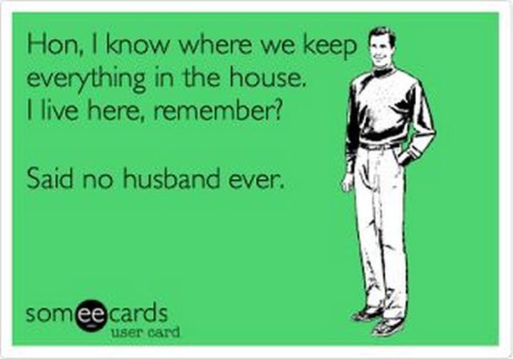 "Hon, I know where we keep everything in the house. I live here, remember? Said no husband ever."