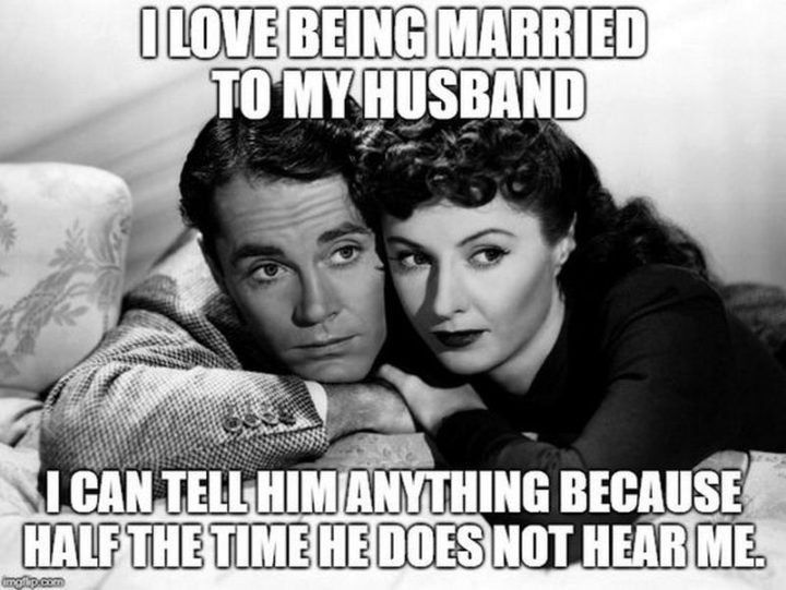 "I love being married to my husband. I can tell him anything because half the time he does not hear me."