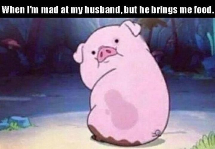 "When I'm mad at my husband, but he brings me food."