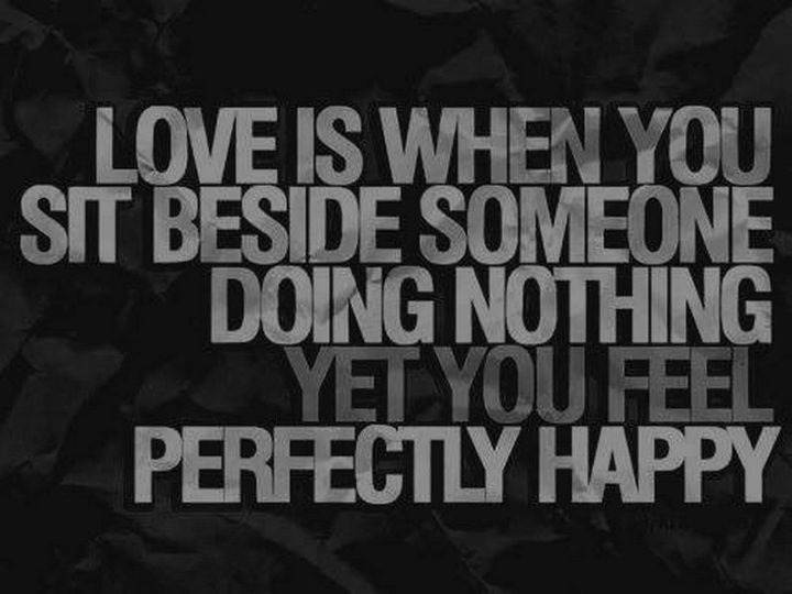 "Love is when you sit beside someone doing nothing yet you feel perfectly happy."