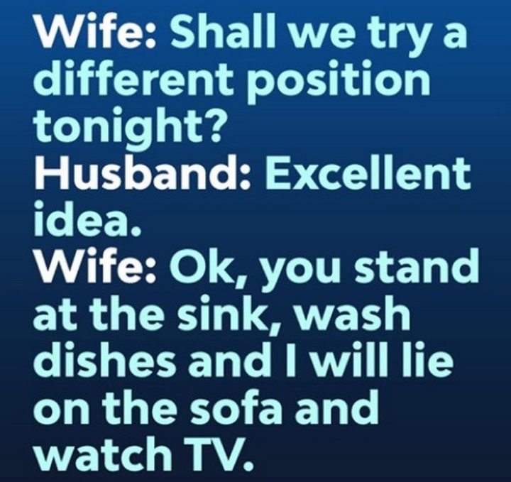 "Wife: Shall we try a different position tonight? Husband: Excellent idea. Wife: Ok, you stand at the sink, wash dishes, and I will lie on the sofa and watch TV."