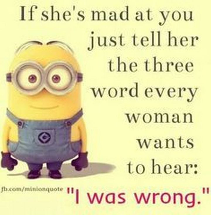 "If she's mad at you just tell her the three words every woman wants to hear: 'I was wrong'."