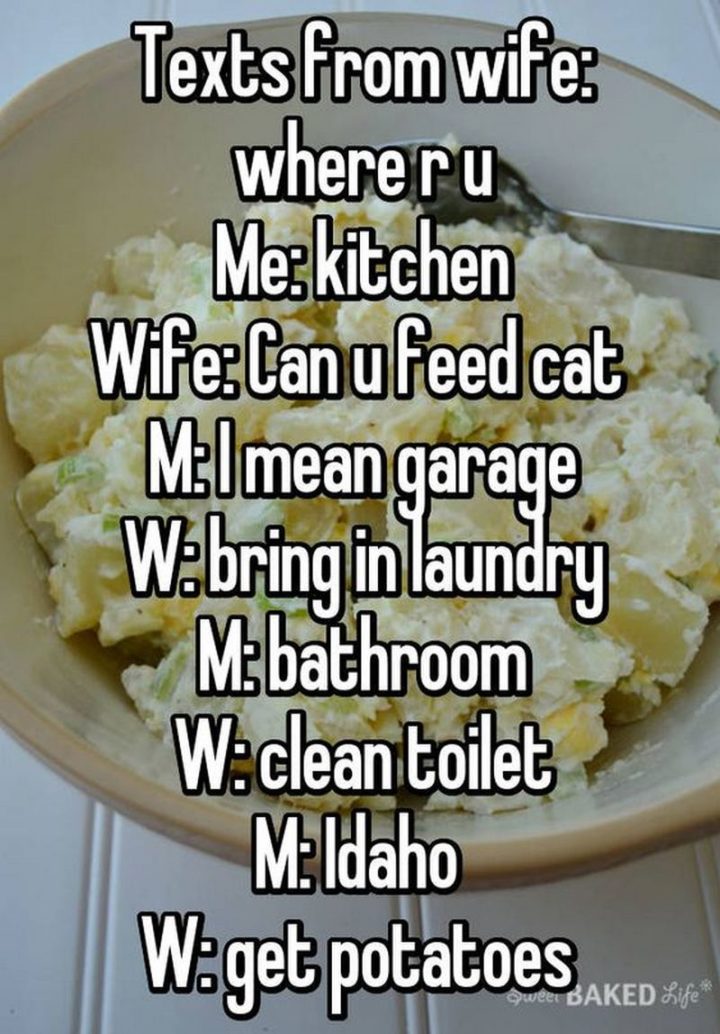 "Texts from wife: Where r u. Me: Kitchen. Wife: Can u feed the cat. Me: I mean garage. Wife: Bring in the laundry. Me: Bathroom. Wife: Clean toilet. Me: Idaho. Wife: Get potatoes."