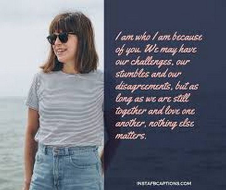 37 Husband Quotes - "I am who I am because of you. We may have our challenges, our stumbles, and our disagreements, but as long as we are still together and love one another, nothing else matters." - Unknown