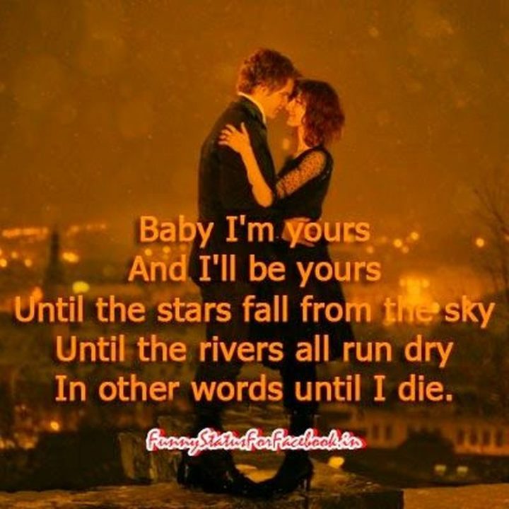 "Baby I’m yours and I’ll be yours until the stars fall from the sky until the rivers all run dry. In other words, until I die." - Unknown