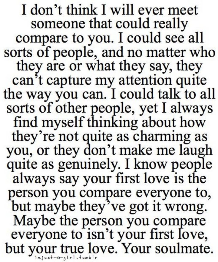 "I don't think I will ever meet someone that could really compare to you. I could see all sorts of people, and no matter who they are or what they say, they can't capture my attention quite the way you can. I could talk to all sorts of other people, yet I always find myself thinking about how they're not quite as charming as you, or they don't make me laugh quite as genuinely. I know people always say your first love is the person you compare everyone to, but maybe they've got it wrong. Maybe the person you compare everyone to isn't your first love, but your true love. Your soulmate." - Unknown