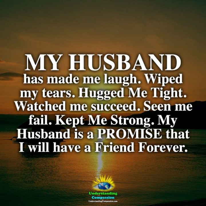 "My husband has made me laugh. Wiped my tears. Hugged me tight. Watched me succeed. Seen me fail. Kept me strong. My husband is a promise that I will have a friend forever." - Unknown