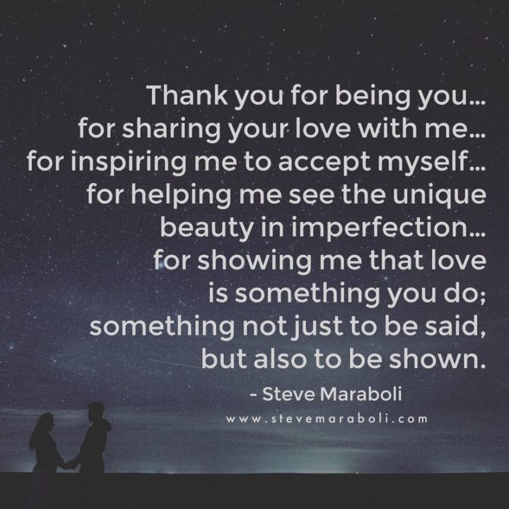 "Thank you for being you...For sharing your love with me...For inspiring me to accept myself...For helping me see the unique beauty in imperfection…For showing me that love is something you do; Something not just to be said, but also to be shown." - Steven Maraboli