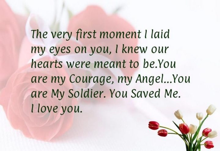 "The very first moment I laid my eyes on you, I knew our hearts were meant to be. You are my courage, my angel. You are my soldier, you saved me. I love you." - Unknown