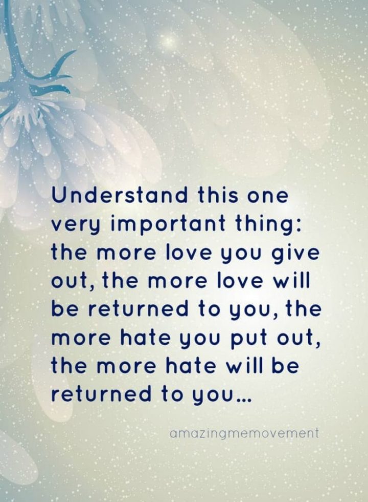 "Understand this one very important thing: The more love you give out, the more love will be returned to you, the more hate you put out, the more hate will be returned to you..." - Unknown