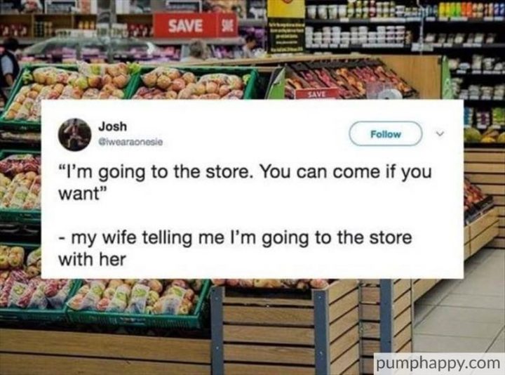 "My wife telling me I'm going to the store with her: I'm going to the store. You can come if you want."