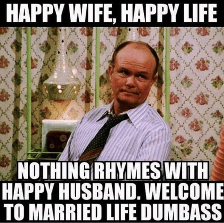 "Happy wife, happy life. Nothing rhymes with a happy husband. Welcome to married life dumbass."