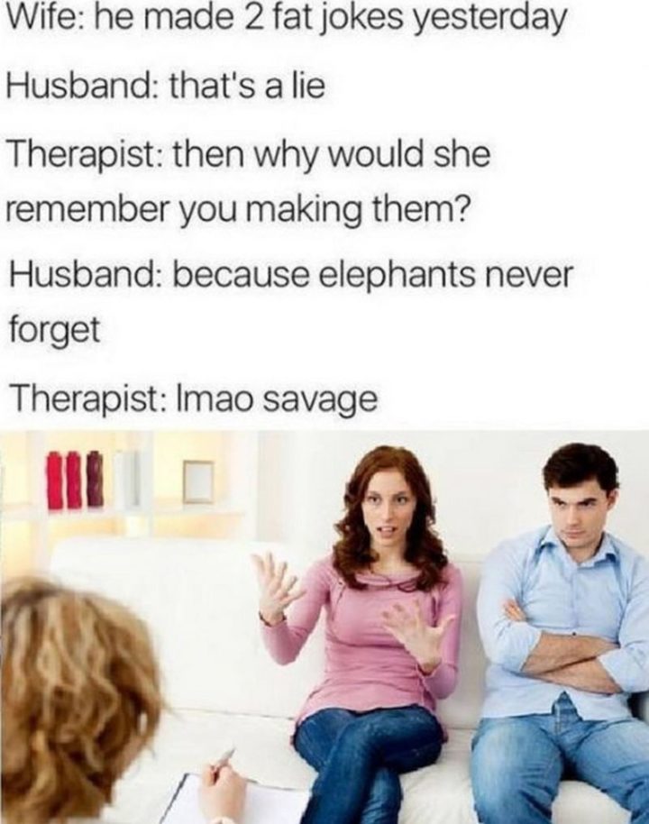 "Wife: He made 2 fat jokes yesterday. Husband: That's a lie. Therapist: Then why would she remember you making them? Husband: Because elephants never forget." Therapist. lmao, savage."