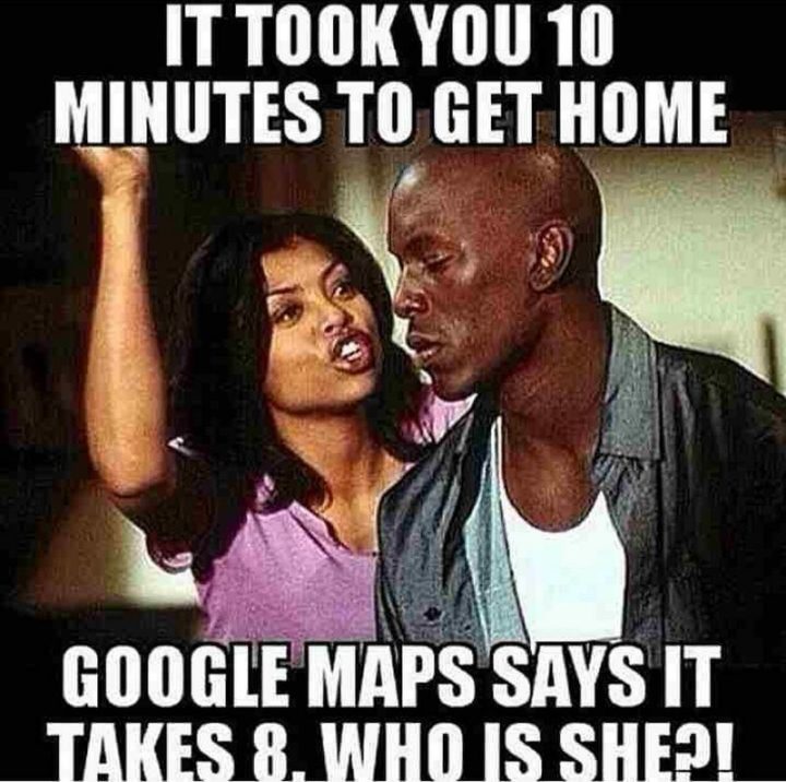 "It took you 10 minutes to get home. Google Maps says it takes 8. Who is she?!"