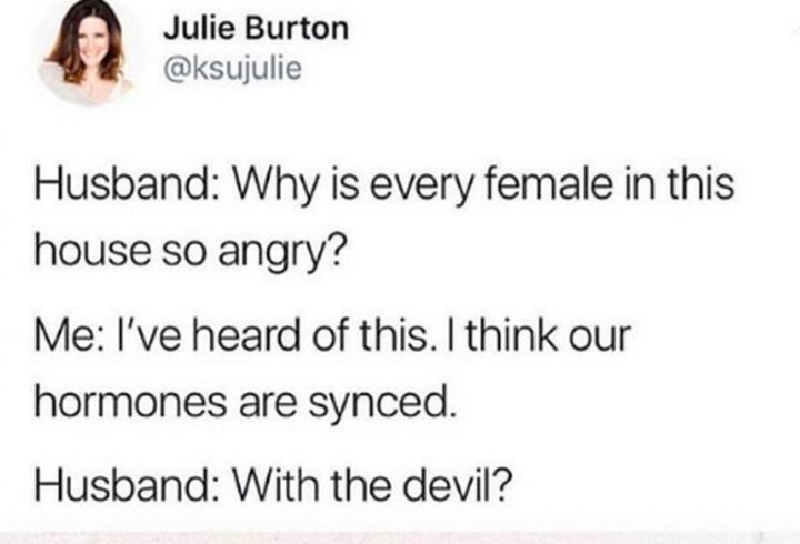 "Husband: Why is every female in this house so angry? Me: I've heard of this. I think our hormones are synced. Husband: With the devil?"