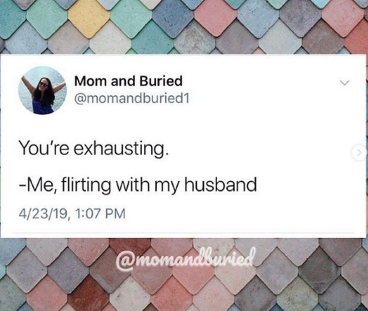 "Me, flirting with my husband: You're exhausting."