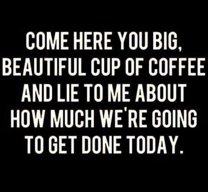 "Come here you big, beautiful cup of coffee, and lie to me about how much we're going to get done today."