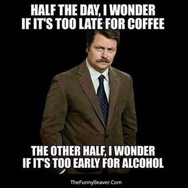 "Half the day, I wonder if it's too late for coffee. The other half, I wonder if it's too early for alcohol."